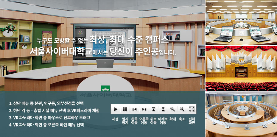 본관- '누구도 모방할 수 없는 최상, 최대 수준 캠퍼스' 서울사이버대학교 에서는...  당신이 주인공 입니다; 1. 오른쪽 상단 메뉴중 [본관] [연구동] [외부전경]을 선택, 2. 하단 각 동·층별 시설 메뉴 선택 후 VR파노라마 체험, 3. VR 파노라마 화면 중 마우스로 전후좌우 드래그, 4. VR 파노라마 화면중 오른쪽 하단 메뉴 선택;  재생, 일시정지, 왼쪽이동, 오른쪽이동, 위로이동, 아래로 이동, 확대, 축소, 전체화면;