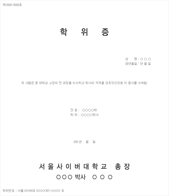 제2000-0000호 학위증 성명: ○ ○ ○ 생년월일: 년 월 일 위 사람은 본 대학교 소정의 전 과정을 이수하고 학사의 자격을 갖추었으므로 이 증서를 수여함. 전공: ○○○○학 학위: ○○○○학사 200 년 월 일 서울사이버대학교 총장 ○○○ 박사 ○○○ 학위번호:서울사이버대 2○○○(학)-○○○○호